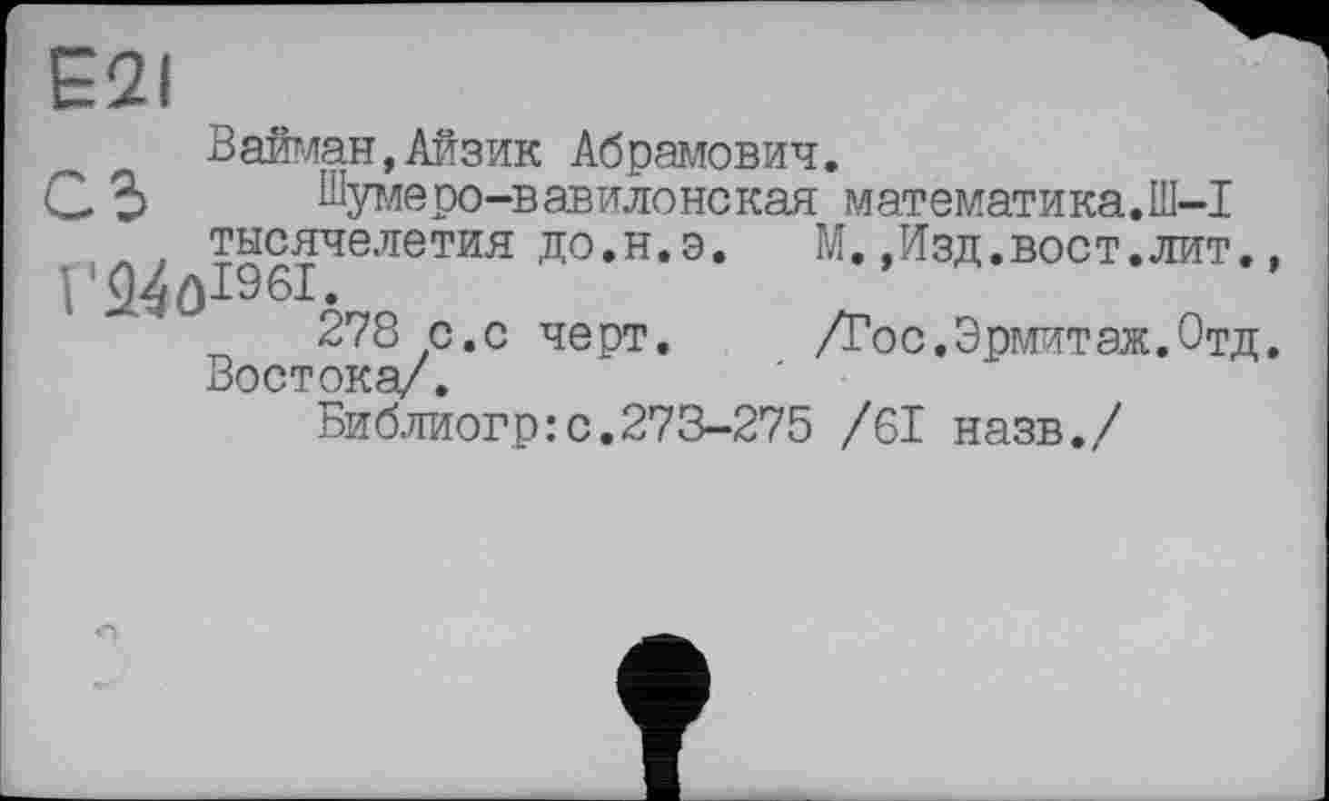 ﻿E2I
Вайман,Айзик Абрамович.
С 3 Шумеро-вавилонская математика.Ш-1 тысячелетия до.н.э,	М,,Изд.вост.лит,,
P24ÔI96I.	’
278 с.с черт.	/Тос.Эрмитаж.Отд.
Востока/.
Библиогр:с.273-275 /61 назв./